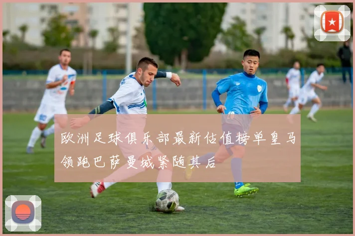 欧洲足球俱乐部最新估值榜单皇马领跑巴萨曼城紧随其后