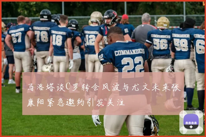 马洛塔谈C罗转会风波与尤文未来张康阳紧急邀约引发关注