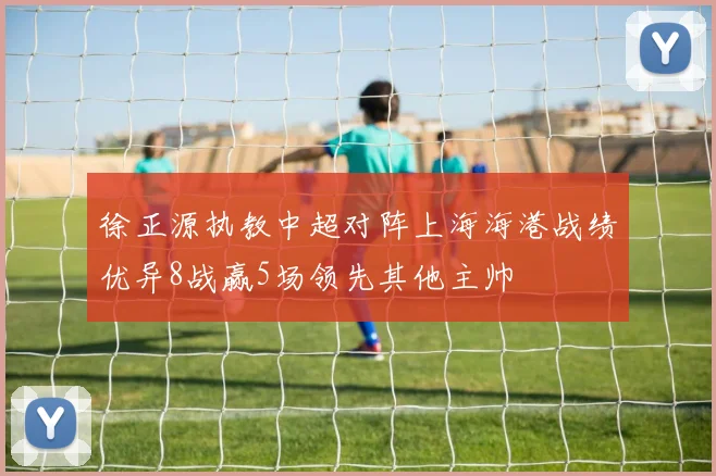 徐正源执教中超对阵上海海港战绩优异8战赢5场领先其他主帅