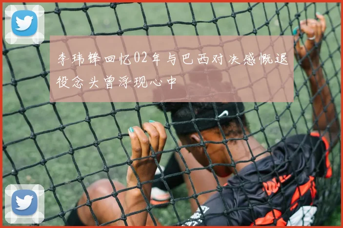 李玮锋回忆02年与巴西对决感慨退役念头曾浮现心中