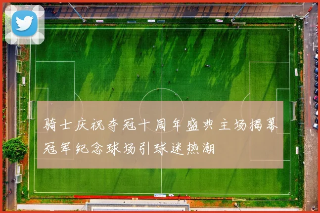 骑士庆祝夺冠十周年盛典主场揭幕冠军纪念球场引球迷热潮