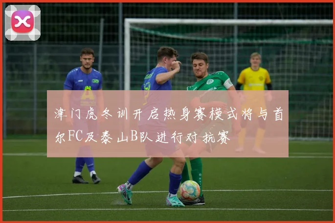 津门虎冬训开启热身赛模式将与首尔FC及泰山B队进行对抗赛