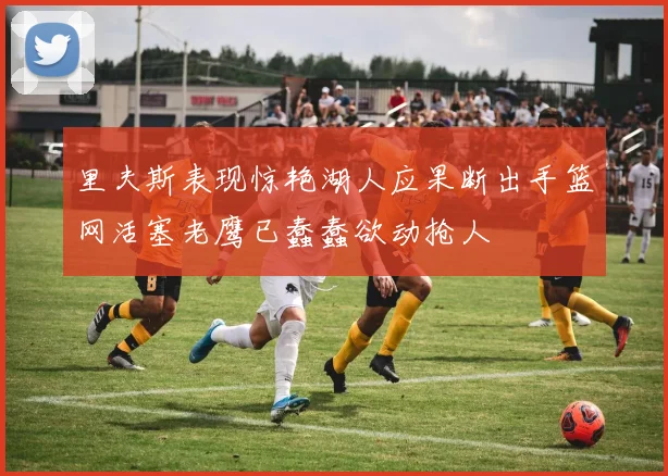 里夫斯表现惊艳湖人应果断出手篮网活塞老鹰已蠢蠢欲动抢人