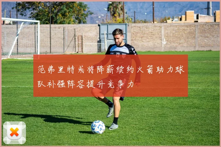 范弗里特或将降薪续约火箭助力球队补强阵容提升竞争力
