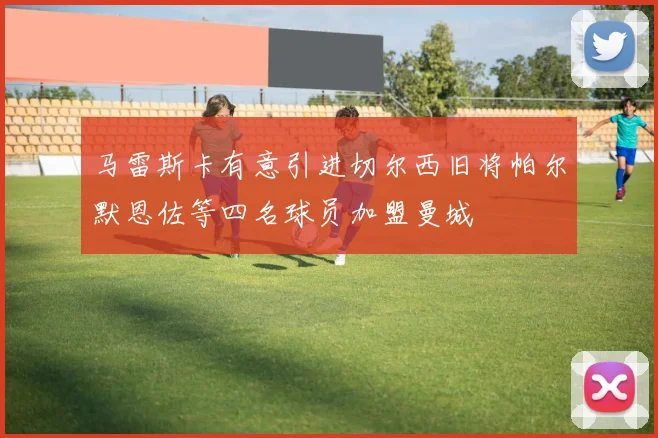 马雷斯卡有意引进切尔西旧将帕尔默恩佐等四名球员加盟曼城