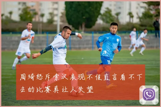 周琦怒斥索汉表现不佳直言看不下去的比赛真让人失望