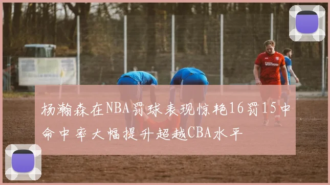 杨瀚森在NBA罚球表现惊艳16罚15中命中率大幅提升超越CBA水平