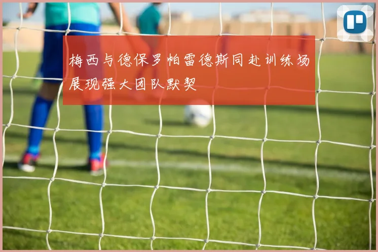 梅西与德保罗帕雷德斯同赴训练场展现强大团队默契